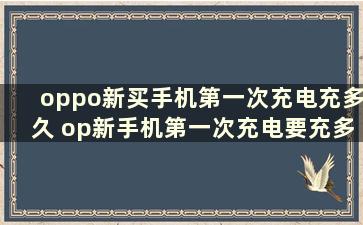 oppo新买手机第一次充电充多久 op新手机第一次充电要充多久